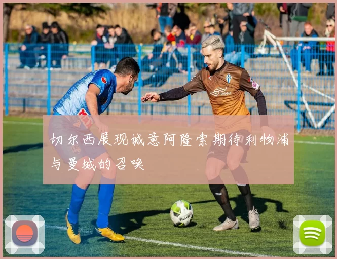 切尔西展现诚意阿隆索期待利物浦与曼城的召唤