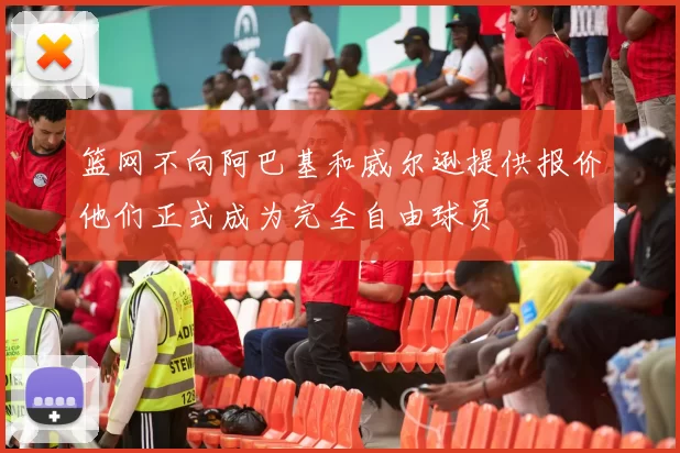 篮网不向阿巴基和威尔逊提供报价他们正式成为完全自由球员