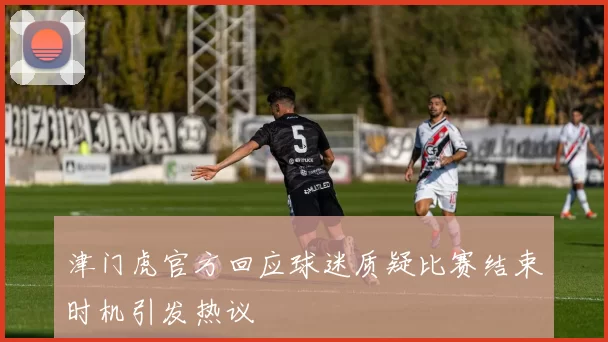 津门虎官方回应球迷质疑比赛结束时机引发热议