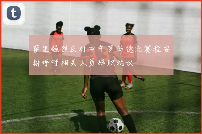 萨里强烈反对中午罗马德比赛程安排呼吁相关人员辞职抗议