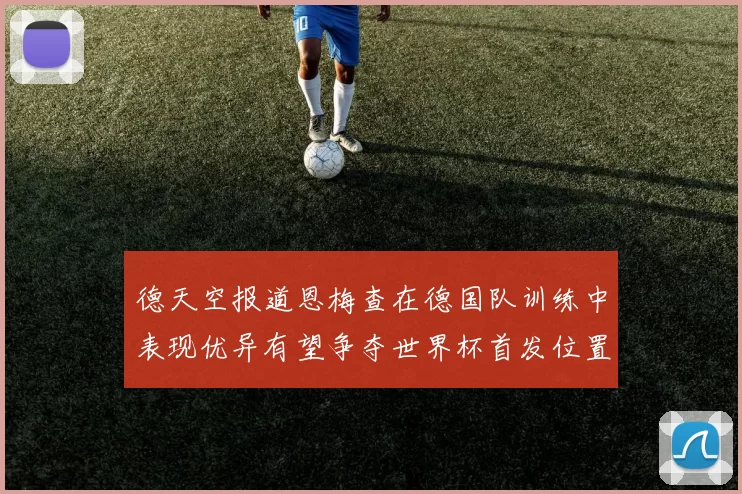 德天空报道恩梅查在德国队训练中表现优异有望争夺世界杯首发位置