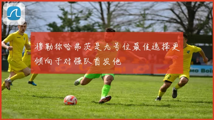 穆勒称哈弗茨是九号位最佳选择更倾向于对强队首发他
