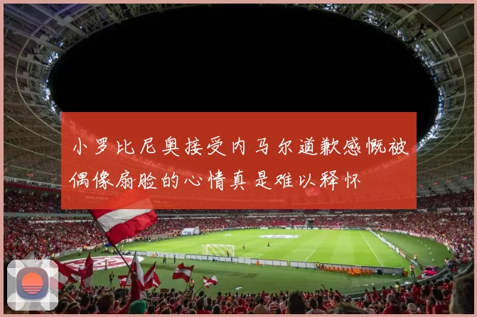 小罗比尼奥接受内马尔道歉感慨被偶像扇脸的心情真是难以释怀
