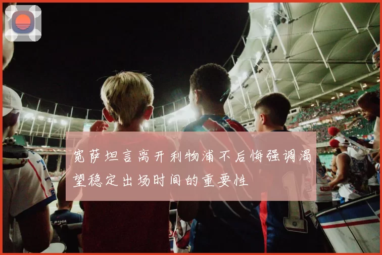 宽萨坦言离开利物浦不后悔强调渴望稳定出场时间的重要性
