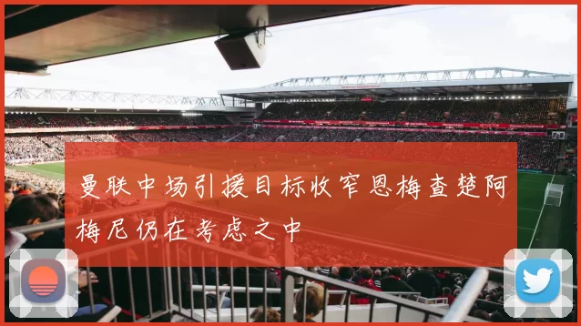 曼联中场引援目标收窄恩梅查楚阿梅尼仍在考虑之中