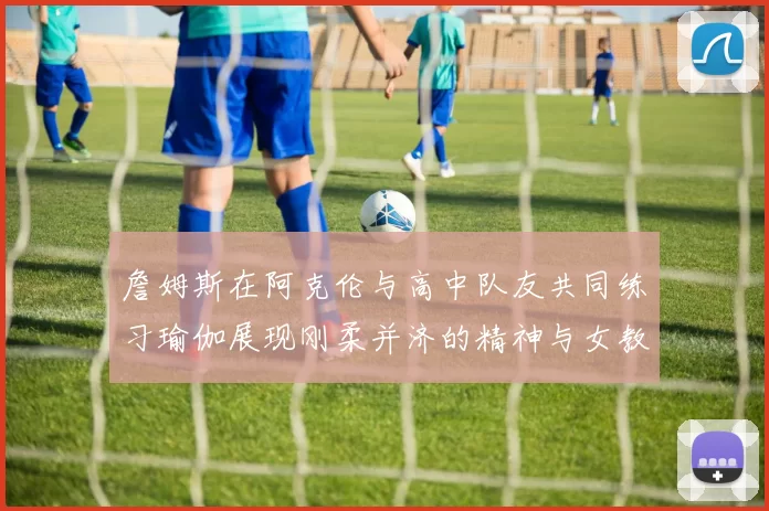 詹姆斯在阿克伦与高中队友共同练习瑜伽展现刚柔并济的精神与女教练合影留念