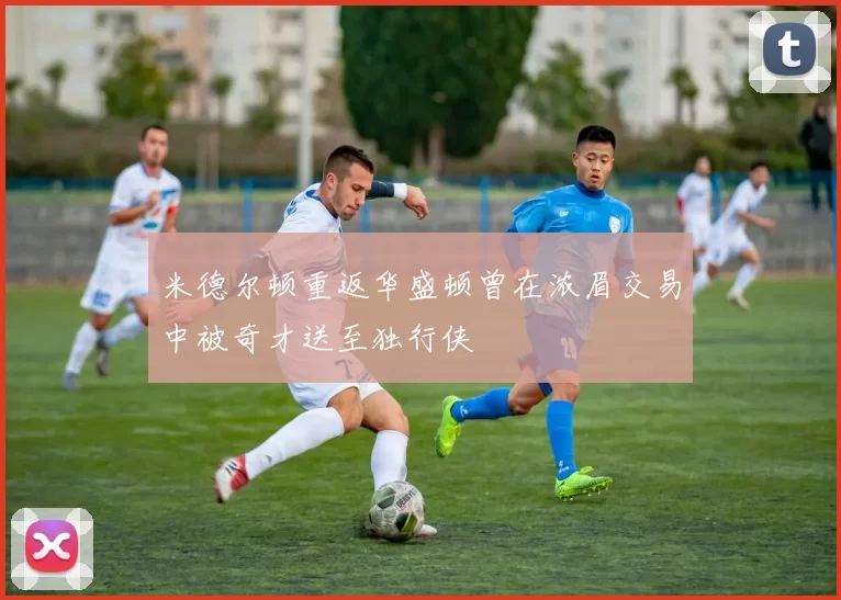 米德尔顿重返华盛顿曾在浓眉交易中被奇才送至独行侠