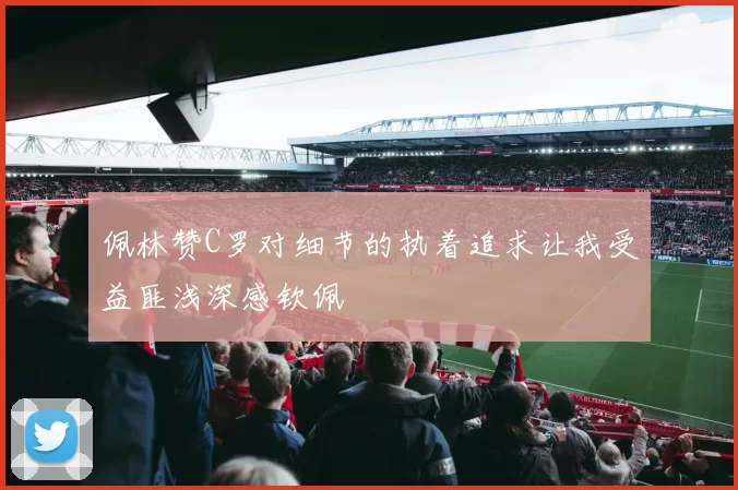 佩林赞C罗对细节的执着追求让我受益匪浅深感钦佩