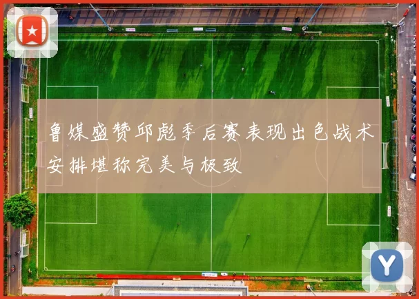 鲁媒盛赞邱彪季后赛表现出色战术安排堪称完美与极致