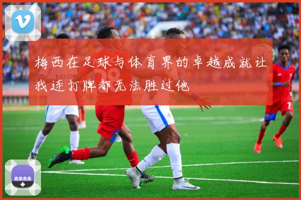 梅西在足球与体育界的卓越成就让我连打牌都无法胜过他