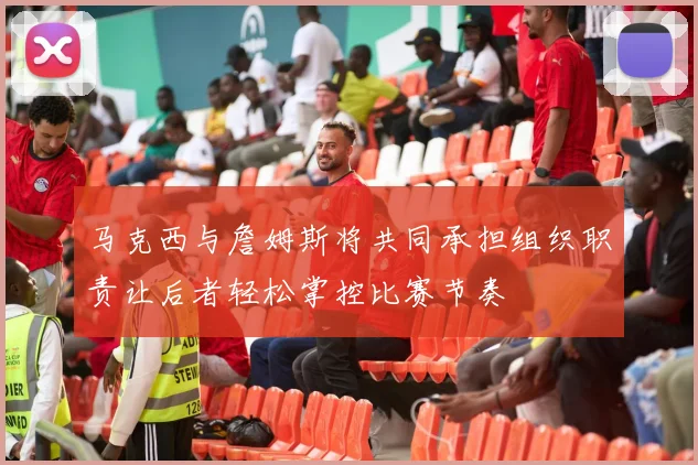 马克西与詹姆斯将共同承担组织职责让后者轻松掌控比赛节奏